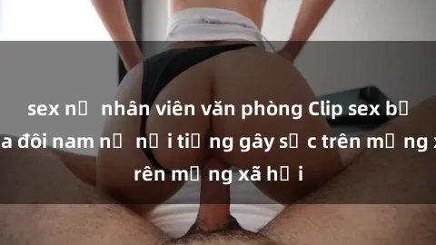 sex nữ nhân viên văn phòng Clip sex bị lộ của đôi nam nữ nổi tiếng gây sốc trên mạng xã hội