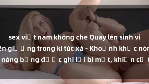 sex việt nam không che Quay lén sinh viên làm tình ngay trên giường trong kí túc xá - Khoảnh khắc nóng bỏng được ghi lại bí mật, khiến cả trường học xôn xao.
