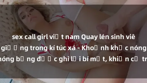 sex call girl việt nam Quay lén sinh viên làm tình ngay trên giường trong kí túc xá - Khoảnh khắc nóng bỏng được ghi lại bí mật, khiến cả trường học xôn xao.
