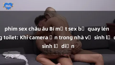 phim sex châu âu Bí mật sex bị quay lén trong toilet: Khi camera ẩn trong nhà vệ sinh lộ diện