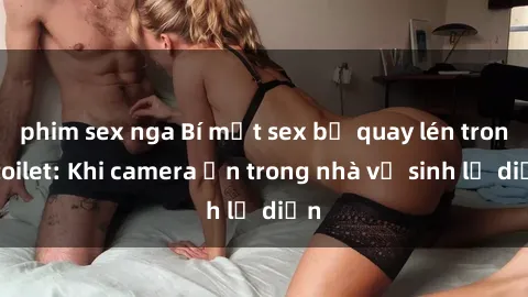phim sex nga Bí mật sex bị quay lén trong toilet: Khi camera ẩn trong nhà vệ sinh lộ diện