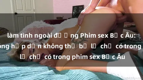làm tình ngoài đường Phim sex Bắc Âu: Những cảnh nóng hấp dẫn không thể bỏ lỡ chỉ có trong phim sex Bắc Âu
