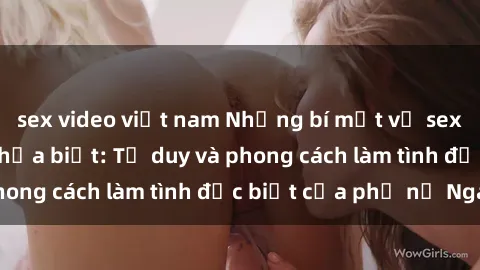 sex video việt nam Những bí mật về sex gái Nga mà bạn chưa biết: Tư duy và phong cách làm tình đặc biệt của phụ nữ Nga
