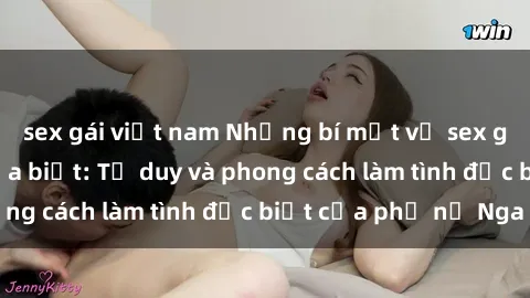 sex gái việt nam Những bí mật về sex gái Nga mà bạn chưa biết: Tư duy và phong cách làm tình đặc biệt của phụ nữ Nga