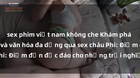 sex phim việt nam không che Khám phá vẻ đẹp tự nhiên và văn hóa đa dạng qua sex châu Phi: Điểm đến độc đáo cho những trải nghiệm khó quên