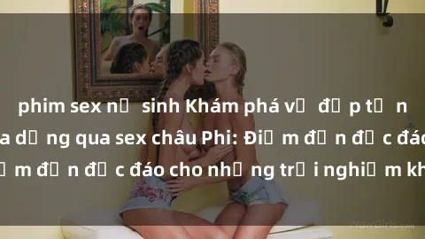 phim sex nữ sinh Khám phá vẻ đẹp tự nhiên và văn hóa đa dạng qua sex châu Phi: Điểm đến độc đáo cho những trải nghiệm khó quên