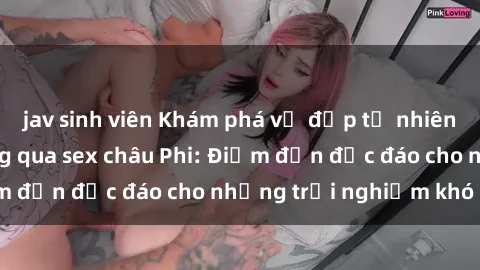 jav sinh viên Khám phá vẻ đẹp tự nhiên và văn hóa đa dạng qua sex châu Phi: Điểm đến độc đáo cho những trải nghiệm khó quên