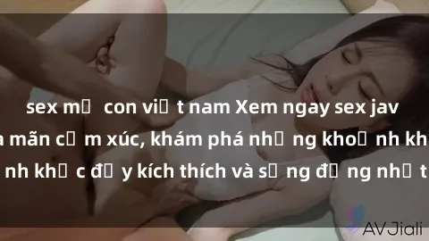 sex mẹ con việt nam Xem ngay sex jav không che để thỏa mãn cảm xúc, khám phá những khoảnh khắc đầy kích thích và sống động nhất chỉ trong click!