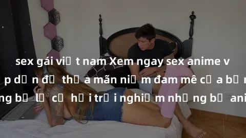 sex gái việt nam Xem ngay sex anime vietsub cực hot và hấp dẫn để thỏa mãn niềm đam mê của bạn! Đừng bỏ lỡ cơ hội trải nghiệm những bộ anime đỉnh cao chỉ có tại đây!