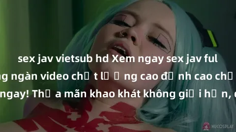 sex jav vietsub hd Xem ngay sex jav full HD miễn phí - Hàng ngàn video chất lượng cao đỉnh cao chỉ cần click vào ngay! Thỏa mãn khao khát không giới hạn, đón chờ những trải nghiệm mới lạ!