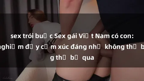 sex trói buộc Sex gái Việt Nam có con: Trải nghiệm đầy cảm xúc đáng nhớ không thể bỏ qua