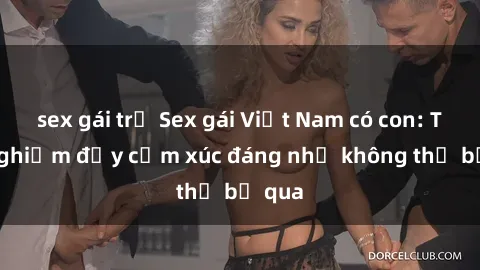 sex gái trẻ Sex gái Việt Nam có con: Trải nghiệm đầy cảm xúc đáng nhớ không thể bỏ qua