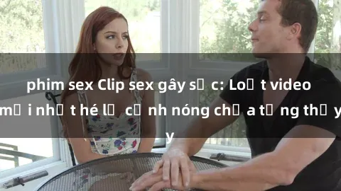 phim sex Clip sex gây sốc: Loạt video mới nhất hé lộ cảnh nóng chưa từng thấy