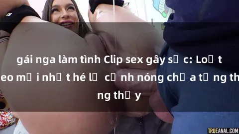 gái nga làm tình Clip sex gây sốc: Loạt video mới nhất hé lộ cảnh nóng chưa từng thấy