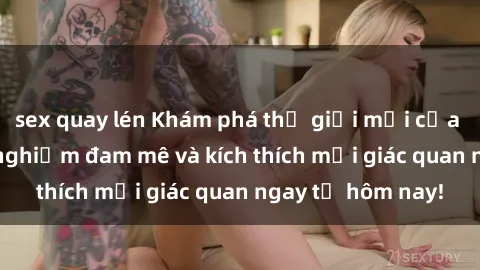 sex quay lén Khám phá thế giới mới của sex online: trải nghiệm đam mê và kích thích mọi giác quan ngay từ hôm nay!