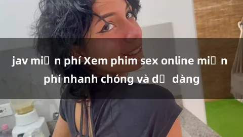 jav miễn phí Xem phim sex online miễn phí nhanh chóng và dễ dàng