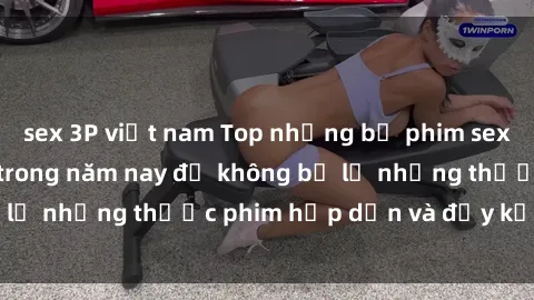 sex 3P việt nam Top những bộ phim sex hay nhất nên xem trong năm nay để không bỏ lỡ những thước phim hấp dẫn và đầy kịch tính.