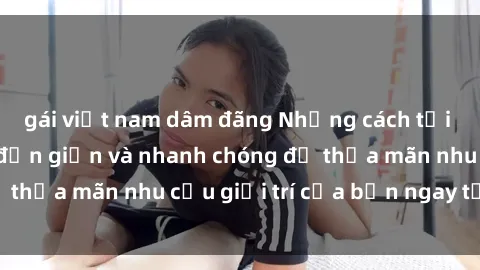gái việt nam dâm đãng Những cách tải phim sex về máy đơn giản và nhanh chóng để thỏa mãn nhu cầu giải trí của bạn ngay tại nhà