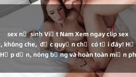 sex nữ sinh Việt Nam Xem ngay clip sex không che cực hot, không che,  độc quyền chỉ có tại đây! Hấp dẫn, nóng bỏng và hoàn toàn miễn phí, không thể bỏ qua!