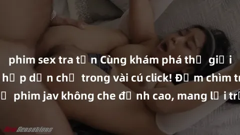 phim sex tra tấn Cùng khám phá thế giới jav không che siêu hấp dẫn chỉ trong vài cú click! Đắm chìm trong những bộ phim jav không che đỉnh cao, mang lại trải nghiệm thú vị và đầy kích thích.