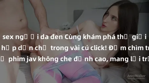 sex người da đen Cùng khám phá thế giới jav không che siêu hấp dẫn chỉ trong vài cú click! Đắm chìm trong những bộ phim jav không che đỉnh cao, mang lại trải nghiệm thú vị và đầy kích thích.