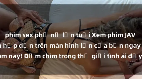 phim sex phụ nữ lớn tuổi Xem phim JAV vietsub mới nhất và hấp dẫn trên màn hình lớn của bạn ngay hôm nay! Đắm chìm trong thế giới tình ái đầy nóng bỏng và kích thích.