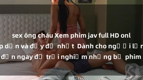 sex ông cháu Xem phim jav full HD online miễn phí - Hấp dẫn và đầy đủ nhất  Dành cho người lớn, đến ngay để trải nghiệm những bộ phim hấp dẫn và hấp dẫn.