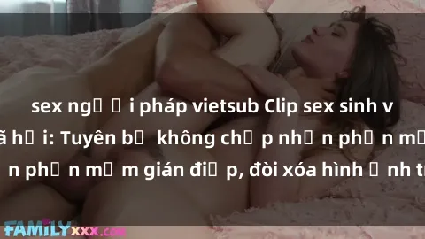 sex người pháp vietsub Clip sex sinh viên gây sốt mạng xã hội: Tuyên bố không chấp nhận phần mềm gián điệp, đòi xóa hình ảnh trên internet