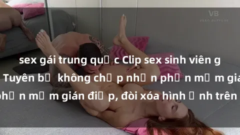sex gái trung quốc Clip sex sinh viên gây sốt mạng xã hội: Tuyên bố không chấp nhận phần mềm gián điệp, đòi xóa hình ảnh trên internet