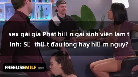 sex gái già Phát hiện gái sinh viên làm tình: Sự thật đau lòng hay hiểm nguy?