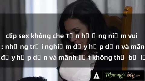clip sex không che Tận hưởng niềm vui của sex với gái trẻ: những trải nghiệm đầy hấp dẫn và mãnh liệt không thể bỏ lỡ