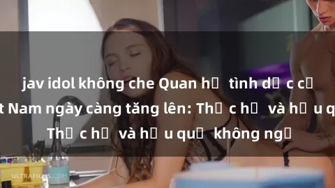 jav idol không che Quan hệ tình dục của nữ sinh Việt Nam ngày càng tăng lên: Thực hư và hậu quả không ngờ