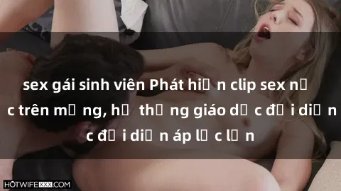 sex gái sinh viên Phát hiện clip sex nữ sinh gây sốc trên mạng, hệ thống giáo dục đối diện áp lực lớn