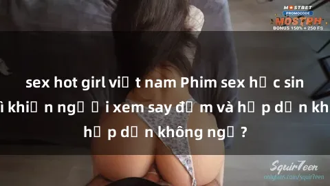 sex hot girl việt nam Phim sex học sinh: Điều gì khiến người xem say đắm và hấp dẫn không ngờ?