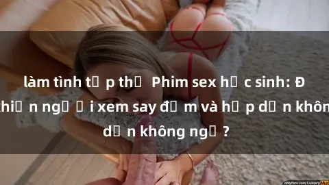 làm tình tập thể Phim sex học sinh: Điều gì khiến người xem say đắm và hấp dẫn không ngờ?