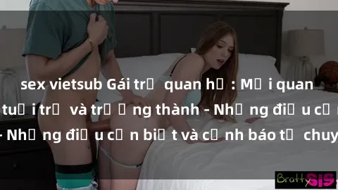 sex vietsub Gái trẻ quan hệ: Mối quan hệ khác biệt giữa tuổi trẻ và trưởng thành - Những điều cần biết và cảnh báo từ chuyên gia