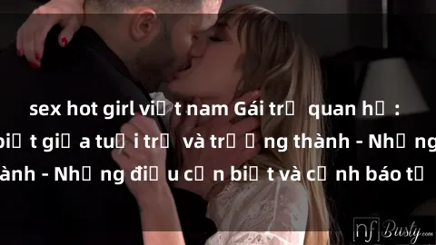 sex hot girl việt nam Gái trẻ quan hệ: Mối quan hệ khác biệt giữa tuổi trẻ và trưởng thành - Những điều cần biết và cảnh báo từ chuyên gia