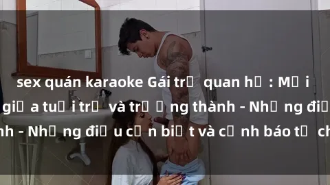 sex quán karaoke Gái trẻ quan hệ: Mối quan hệ khác biệt giữa tuổi trẻ và trưởng thành - Những điều cần biết và cảnh báo từ chuyên gia