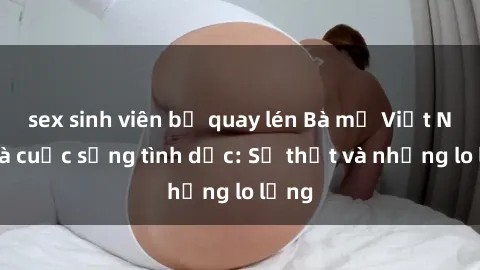 sex sinh viên bị quay lén Bà mẹ Việt Nam và cuộc sống tình dục: Sự thật và những lo lắng