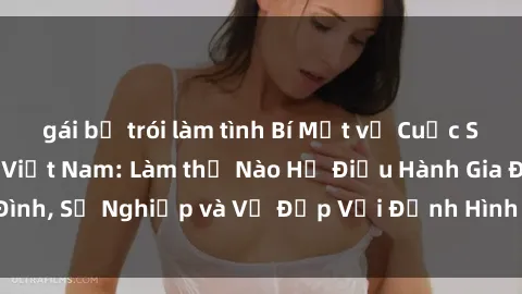 gái bị trói làm tình Bí Mật về Cuộc Sống Của Các MILF Việt Nam: Làm thế Nào Họ Điều Hành Gia Đình, Sự Nghiệp và Vẻ Đẹp Với Định Hình Văn Hóa Đương Đại