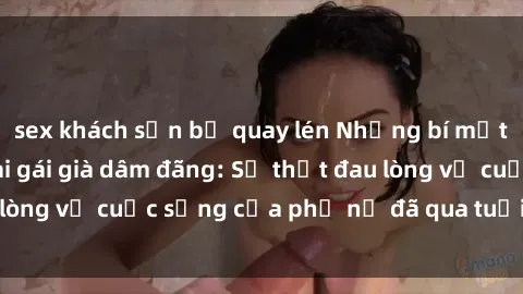 sex khách sạn bị quay lén Những bí mật đằng sau vẻ ngoài gái già dâm đãng: Sự thật đau lòng về cuộc sống của phụ nữ đã qua tuổi thanh xuân