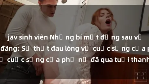 jav sinh viên Những bí mật đằng sau vẻ ngoài gái già dâm đãng: Sự thật đau lòng về cuộc sống của phụ nữ đã qua tuổi thanh xuân