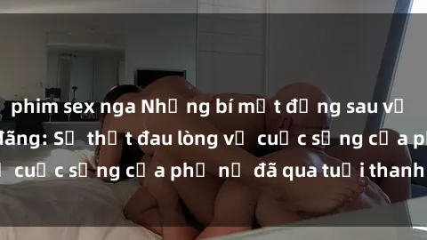 phim sex nga Những bí mật đằng sau vẻ ngoài gái già dâm đãng: Sự thật đau lòng về cuộc sống của phụ nữ đã qua tuổi thanh xuân