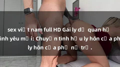 sex việt nam full HD Gái ly dị quan hệ tìm kiếm tình yêu mới: Chuyện tình hậu ly hôn của phụ nữ trẻ.