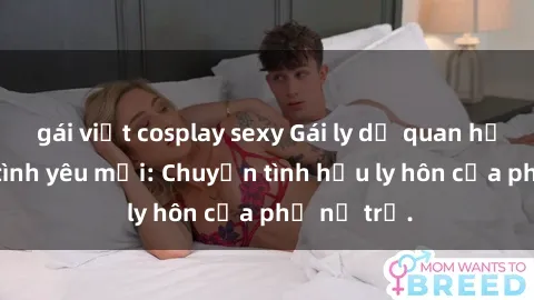 gái việt cosplay sexy Gái ly dị quan hệ tìm kiếm tình yêu mới: Chuyện tình hậu ly hôn của phụ nữ trẻ.