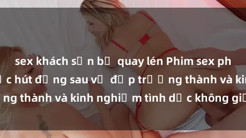 sex khách sạn bị quay lén Phim sex phụ nữ lớn tuổi: Sức hút đằng sau vẻ đẹp trưởng thành và kinh nghiệm tình dục không giới hạn