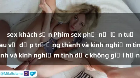 sex khách sạn Phim sex phụ nữ lớn tuổi: Sức hút đằng sau vẻ đẹp trưởng thành và kinh nghiệm tình dục không giới hạn