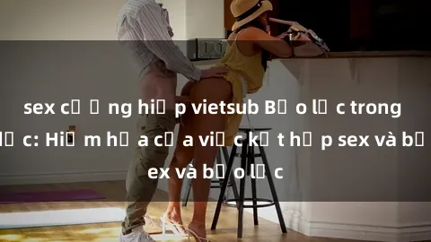 sex cưỡng hiếp vietsub Bạo lực trong tình dục: Hiểm họa của việc kết hợp sex và bạo lực