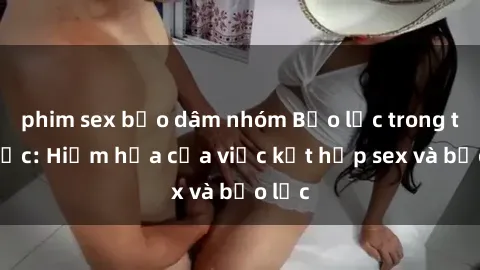 phim sex bạo dâm nhóm Bạo lực trong tình dục: Hiểm họa của việc kết hợp sex và bạo lực