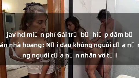 jav hd miễn phí Gái trẻ bị hiếp dâm bạo lực trong căn nhà hoang: Nỗi đau không nguôi của nạn nhân vô tội